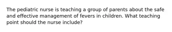 The pediatric nurse is teaching a group of parents about the safe and effective management of fevers in children. What teaching point should the nurse include?