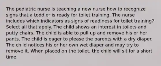 The pediatric nurse is teaching a new nurse how to recognize signs that a toddler is ready for toilet training. The nurse includes which indicators as signs of readiness for toilet training? Select all that apply. The child shows an interest in toilets and putty chairs. The child is able to pull up and remove his or her pants. The child is eager to please the parents with a dry diaper. The child notices his or her own wet diaper and may try to remove it. When placed on the toilet, the child will sit for a short time.