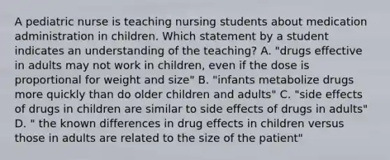 A pediatric nurse is teaching nursing students about medication administration in children. Which statement by a student indicates an understanding of the teaching? A. "drugs effective in adults may not work in children, even if the dose is proportional for weight and size" B. "infants metabolize drugs more quickly than do older children and adults" C. "side effects of drugs in children are similar to side effects of drugs in adults" D. " the known differences in drug effects in children versus those in adults are related to the size of the patient"