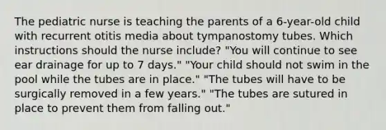 The pediatric nurse is teaching the parents of a 6-year-old child with recurrent otitis media about tympanostomy tubes. Which instructions should the nurse include? "You will continue to see ear drainage for up to 7 days." "Your child should not swim in the pool while the tubes are in place." "The tubes will have to be surgically removed in a few years." "The tubes are sutured in place to prevent them from falling out."