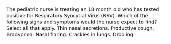 The pediatric nurse is treating an 18-month-old who has tested positive for Respiratory Syncytial Virus (RSV). Which of the following signs and symptoms would the nurse expect to find? Select all that apply. Thin nasal secretions. Productive cough. Bradypnea. Nasal flaring. Crackles in lungs. Drooling.