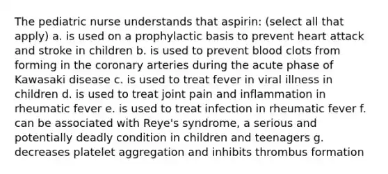 The pediatric nurse understands that aspirin: (select all that apply) a. is used on a prophylactic basis to prevent heart attack and stroke in children b. is used to prevent blood clots from forming in the coronary arteries during the acute phase of Kawasaki disease c. is used to treat fever in viral illness in children d. is used to treat joint pain and inflammation in rheumatic fever e. is used to treat infection in rheumatic fever f. can be associated with Reye's syndrome, a serious and potentially deadly condition in children and teenagers g. decreases platelet aggregation and inhibits thrombus formation