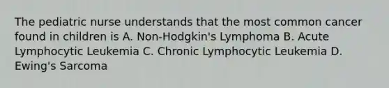 The pediatric nurse understands that the most common cancer found in children is A. Non-Hodgkin's Lymphoma B. Acute Lymphocytic Leukemia C. Chronic Lymphocytic Leukemia D. Ewing's Sarcoma