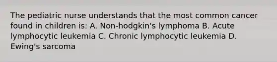 The pediatric nurse understands that the most common cancer found in children is: A. Non-hodgkin's lymphoma B. Acute lymphocytic leukemia C. Chronic lymphocytic leukemia D. Ewing's sarcoma