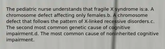 The pediatric nurse understands that fragile X syndrome is:a. A chromosome defect affecting only females.b. A chromosome defect that follows the pattern of X-linked recessive disorders.c. The second most common genetic cause of cognitive impairment.d. The most common cause of noninherited cognitive impairment.