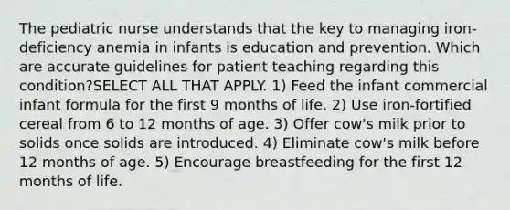 The pediatric nurse understands that the key to managing iron-deficiency anemia in infants is education and prevention. Which are accurate guidelines for patient teaching regarding this condition?SELECT ALL THAT APPLY. 1) Feed the infant commercial infant formula for the first 9 months of life. 2) Use iron-fortified cereal from 6 to 12 months of age. 3) Offer cow's milk prior to solids once solids are introduced. 4) Eliminate cow's milk before 12 months of age. 5) Encourage breastfeeding for the first 12 months of life.