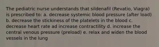 The pediatric nurse understands that sildenafil (Revatio, Viagra) is prescribed to: a. decrease systemic blood pressure (after load) b. decrease the stickiness of the platelets in the blood c. decrease heart rate ad increase contractility d. increase the central venous pressure (preload) e. relax and widen the blood vessels in the lung