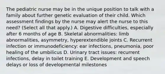 The pediatric nurse may be in the unique position to talk with a family about further genetic evaluation of their child. Which assessment findings by the nurse may alert the nurse to this need? (Select all that apply.) A. Digestive difficulties, especially after 6 months of age B. Skeletal abnormalities: limb abnormalities, asymmetry, hyperextendible joints C. Recurrent infection or immunodeficiency: ear infections, pneumonia, poor healing of the umbilicus D. Urinary tract issues: recurrent infections, delay in toilet training E. Development and speech delays or loss of developmental milestones