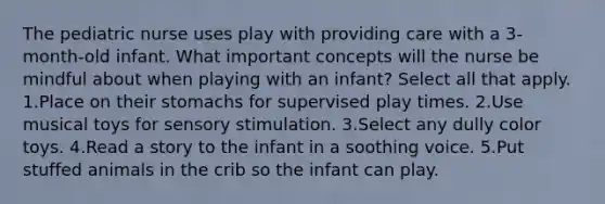 The pediatric nurse uses play with providing care with a 3-month-old infant. What important concepts will the nurse be mindful about when playing with an infant? Select all that apply. 1.Place on their stomachs for supervised play times. 2.Use musical toys for sensory stimulation. 3.Select any dully color toys. 4.Read a story to the infant in a soothing voice. 5.Put stuffed animals in the crib so the infant can play.