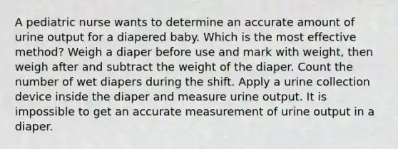 A pediatric nurse wants to determine an accurate amount of urine output for a diapered baby. Which is the most effective method? Weigh a diaper before use and mark with weight, then weigh after and subtract the weight of the diaper. Count the number of wet diapers during the shift. Apply a urine collection device inside the diaper and measure urine output. It is impossible to get an accurate measurement of urine output in a diaper.