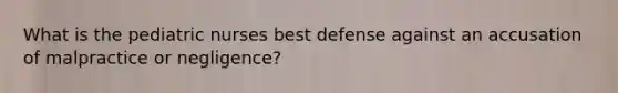 What is the pediatric nurses best defense against an accusation of malpractice or negligence?