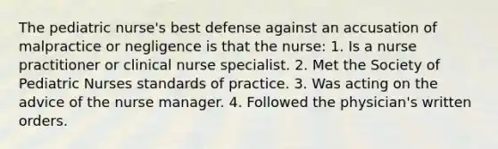 The pediatric nurse's best defense against an accusation of malpractice or negligence is that the nurse: 1. Is a nurse practitioner or clinical nurse specialist. 2. Met the Society of Pediatric Nurses standards of practice. 3. Was acting on the advice of the nurse manager. 4. Followed the physician's written orders.