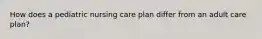 How does a pediatric nursing care plan differ from an adult care plan?