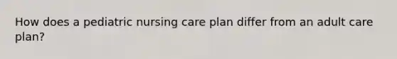 How does a pediatric nursing care plan differ from an adult care plan?