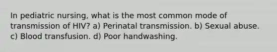 In pediatric nursing, what is the most common mode of transmission of HIV? a) Perinatal transmission. b) Sexual abuse. c) Blood transfusion. d) Poor handwashing.