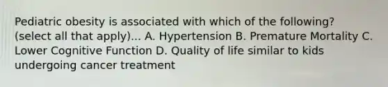 Pediatric obesity is associated with which of the following? (select all that apply)... A. Hypertension B. Premature Mortality C. Lower Cognitive Function D. Quality of life similar to kids undergoing cancer treatment