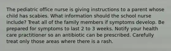 The pediatric office nurse is giving instructions to a parent whose child has scabies. What information should the school nurse include? Treat all of the family members if symptoms develop. Be prepared for symptoms to last 2 to 3 weeks. Notify your health care practitioner so an antibiotic can be prescribed. Carefully treat only those areas where there is a rash.