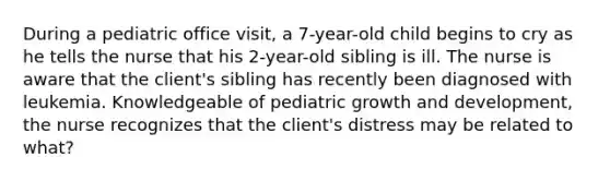 During a pediatric office visit, a 7-year-old child begins to cry as he tells the nurse that his 2-year-old sibling is ill. The nurse is aware that the client's sibling has recently been diagnosed with leukemia. Knowledgeable of pediatric growth and development, the nurse recognizes that the client's distress may be related to what?