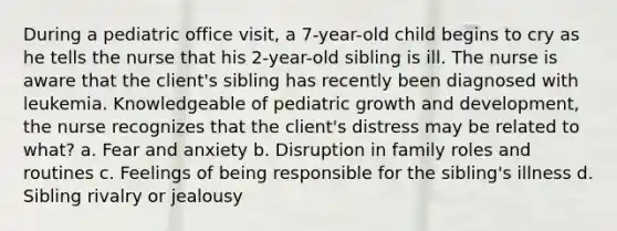 During a pediatric office visit, a 7-year-old child begins to cry as he tells the nurse that his 2-year-old sibling is ill. The nurse is aware that the client's sibling has recently been diagnosed with leukemia. Knowledgeable of pediatric growth and development, the nurse recognizes that the client's distress may be related to what? a. Fear and anxiety b. Disruption in family roles and routines c. Feelings of being responsible for the sibling's illness d. Sibling rivalry or jealousy