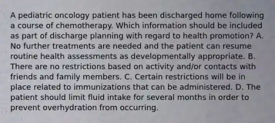 A pediatric oncology patient has been discharged home following a course of chemotherapy. Which information should be included as part of discharge planning with regard to health promotion? A. No further treatments are needed and the patient can resume routine health assessments as developmentally appropriate. B. There are no restrictions based on activity and/or contacts with friends and family members. C. Certain restrictions will be in place related to immunizations that can be administered. D. The patient should limit fluid intake for several months in order to prevent overhydration from occurring.