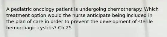 A pediatric oncology patient is undergoing chemotherapy. Which treatment option would the nurse anticipate being included in the plan of care in order to prevent the development of sterile hemorrhagic cystitis? Ch 25