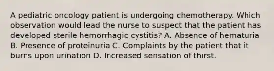 A pediatric oncology patient is undergoing chemotherapy. Which observation would lead the nurse to suspect that the patient has developed sterile hemorrhagic cystitis? A. Absence of hematuria B. Presence of proteinuria C. Complaints by the patient that it burns upon urination D. Increased sensation of thirst.