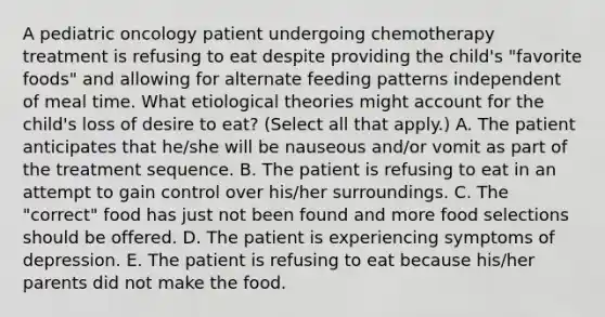 A pediatric oncology patient undergoing chemotherapy treatment is refusing to eat despite providing the child's "favorite foods" and allowing for alternate feeding patterns independent of meal time. What etiological theories might account for the child's loss of desire to eat? (Select all that apply.) A. The patient anticipates that he/she will be nauseous and/or vomit as part of the treatment sequence. B. The patient is refusing to eat in an attempt to gain control over his/her surroundings. C. The "correct" food has just not been found and more food selections should be offered. D. The patient is experiencing symptoms of depression. E. The patient is refusing to eat because his/her parents did not make the food.