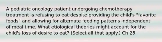 A pediatric oncology patient undergoing chemotherapy treatment is refusing to eat despite providing the child's "favorite foods" and allowing for alternate feeding patterns independent of meal time. What etiological theories might account for the child's loss of desire to eat? (Select all that apply.) Ch 25