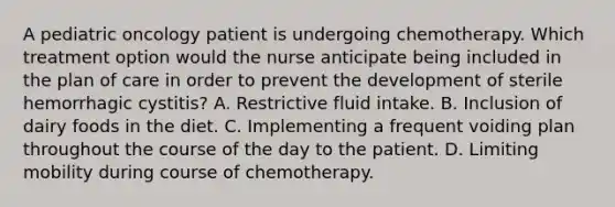 A pediatric oncology patient is undergoing chemotherapy. Which treatment option would the nurse anticipate being included in the plan of care in order to prevent the development of sterile hemorrhagic cystitis? A. Restrictive fluid intake. B. Inclusion of dairy foods in the diet. C. Implementing a frequent voiding plan throughout the course of the day to the patient. D. Limiting mobility during course of chemotherapy.