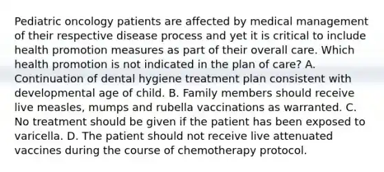 Pediatric oncology patients are affected by medical management of their respective disease process and yet it is critical to include health promotion measures as part of their overall care. Which health promotion is not indicated in the plan of care? A. Continuation of dental hygiene treatment plan consistent with developmental age of child. B. Family members should receive live measles, mumps and rubella vaccinations as warranted. C. No treatment should be given if the patient has been exposed to varicella. D. The patient should not receive live attenuated vaccines during the course of chemotherapy protocol.