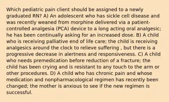 Which pediatric pain client should be assigned to a newly graduated RN? A) An adolescent who has sickle cell disease and was recently weaned from morphine delivered via a patient-controlled analgesia (PCA) device to a long acting oral analgesic; he has been continually asking for an increased dose. B) A child who is receiving palliative end of life care; the child is receiving analgesics around the clock to relieve suffering , but there is a progressive decrease in alertness and responsiveness. C) A child who needs premedication before reduction of a fracture; the child has been crying and is resistant to any touch to the arm or other procedures. D) A child who has chronic pain and whose medication and nonpharmacological regimen has recently been changed; the mother is anxious to see if the new regimen is successful.