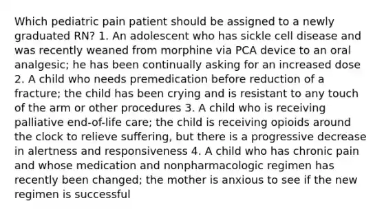 Which pediatric pain patient should be assigned to a newly graduated RN? 1. An adolescent who has sickle cell disease and was recently weaned from morphine via PCA device to an oral analgesic; he has been continually asking for an increased dose 2. A child who needs premedication before reduction of a fracture; the child has been crying and is resistant to any touch of the arm or other procedures 3. A child who is receiving palliative end-of-life care; the child is receiving opioids around the clock to relieve suffering, but there is a progressive decrease in alertness and responsiveness 4. A child who has chronic pain and whose medication and nonpharmacologic regimen has recently been changed; the mother is anxious to see if the new regimen is successful