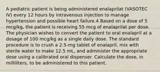 A pediatric patient is being administered enalaprilat (VASOTEC IV) every 12 hours by intravenous injection to manage hypertension and possible heart failure.4 Based on a dose of 5 mcg/kg, the patient is receiving 55 mcg of enalaprilat per dose. The physician wishes to convert the patient to oral enalapril at a dosage of 100 mcg/kg as a single daily dose. The standard procedure is to crush a 2.5-mg tablet of enalapril, mix with sterile water to make 12.5 mL, and administer the appropriate dose using a calibrated oral dispenser. Calculate the dose, in milliliters, to be administered to this patient.