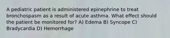 A pediatric patient is administered epinephrine to treat bronchospasm as a result of acute asthma. What effect should the patient be monitored for? A) Edema B) Syncope C) Bradycardia D) Hemorrhage