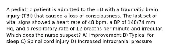 A pediatric patient is admitted to the ED with a traumatic brain injury (TBI) that caused a loss of consciousness. The last set of vital signs showed a heart rate of 48 bpm, a BP of 148/74 mm Hg, and a respiratory rate of 12 breaths per minute and irregular. Which does the nurse suspect? A) Improvement B) Typical for sleep C) Spinal cord injury D) Increased intracranial pressure