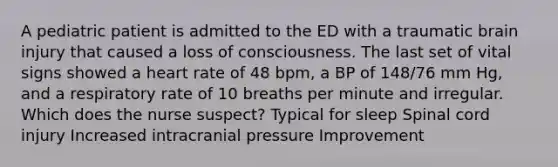 A pediatric patient is admitted to the ED with a traumatic brain injury that caused a loss of consciousness. The last set of vital signs showed a heart rate of 48 bpm, a BP of 148/76 mm Hg, and a respiratory rate of 10 breaths per minute and irregular. Which does the nurse suspect? Typical for sleep Spinal cord injury Increased intracranial pressure Improvement