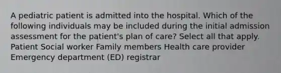 A pediatric patient is admitted into the hospital. Which of the following individuals may be included during the initial admission assessment for the patient's plan of care? Select all that apply. Patient Social worker Family members Health care provider Emergency department (ED) registrar