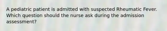 A pediatric patient is admitted with suspected Rheumatic Fever. Which question should the nurse ask during the admission assessment?