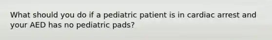 What should you do if a pediatric patient is in cardiac arrest and your AED has no pediatric pads?