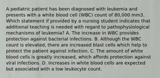 A pediatric patient has been diagnosed with leukemia and presents with a white blood cell (WBC) count of 80,000 mm3. Which statement if provided by a nursing student indicates that additional teaching is needed with regard to pathophysiological mechanisms of leukemia? A. The increase in WBC provides protection against bacterial infections. B. Although the WBC count is elevated, there are increased blast cells which help to protect the patient against infection. C. The amount of white blood cells is greatly increased, which affords protection against viral infections. D. Increases in white blood cells are expected but associated with a low leukocyte count.