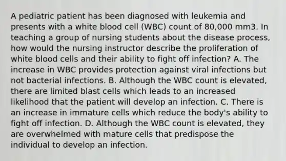 A pediatric patient has been diagnosed with leukemia and presents with a white blood cell (WBC) count of 80,000 mm3. In teaching a group of nursing students about the disease process, how would the nursing instructor describe the proliferation of white blood cells and their ability to fight off infection? A. The increase in WBC provides protection against viral infections but not bacterial infections. B. Although the WBC count is elevated, there are limited blast cells which leads to an increased likelihood that the patient will develop an infection. C. There is an increase in immature cells which reduce the body's ability to fight off infection. D. Although the WBC count is elevated, they are overwhelmed with mature cells that predispose the individual to develop an infection.