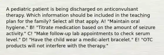 A pediatric patient is being discharged on anticonvulsant therapy. Which information should be included in the teaching plan for the family? Select all that apply. A! "Maintain oral hygiene." B! "Titrate medication based on the amount of seizure activity." C! "Make follow-up lab appointments to check serum level." D! "Have the child wear a medic-alert bracelet." E! "OTC products will not interfere with the therapy."