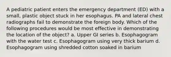 A pediatric patient enters the emergency department (ED) with a small, plastic object stuck in her esophagus. PA and lateral chest radiographs fail to demonstrate the foreign body. Which of the following procedures would be most effective in demonstrating the location of the object? a. Upper GI series b. Esophagogram with the water test c. Esophagogram using very thick barium d. Esophagogram using shredded cotton soaked in barium