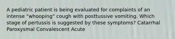 A pediatric patient is being evaluated for complaints of an intense "whooping" cough with posttussive vomiting. Which stage of pertussis is suggested by these symptoms? Catarrhal Paroxysmal Convalescent Acute