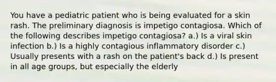 You have a pediatric patient who is being evaluated for a skin rash. The preliminary diagnosis is impetigo contagiosa. Which of the following describes impetigo contagiosa? a.) Is a viral skin infection b.) Is a highly contagious inflammatory disorder c.) Usually presents with a rash on the patient's back d.) Is present in all age groups, but especially the elderly