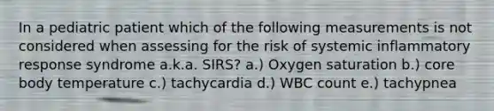 In a pediatric patient which of the following measurements is not considered when assessing for the risk of systemic inflammatory response syndrome a.k.a. SIRS? a.) Oxygen saturation b.) core body temperature c.) tachycardia d.) WBC count e.) tachypnea