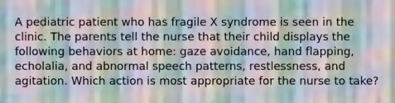 A pediatric patient who has fragile X syndrome is seen in the clinic. The parents tell the nurse that their child displays the following behaviors at home: gaze avoidance, hand flapping, echolalia, and abnormal speech patterns, restlessness, and agitation. Which action is most appropriate for the nurse to take?