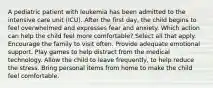 A pediatric patient with leukemia has been admitted to the intensive care unit (ICU). After the first day, the child begins to feel overwhelmed and expresses fear and anxiety. Which action can help the child feel more comfortable? Select all that apply. Encourage the family to visit often. Provide adequate emotional support. Play games to help distract from the medical technology. Allow the child to leave frequently, to help reduce the stress. Bring personal items from home to make the child feel comfortable.