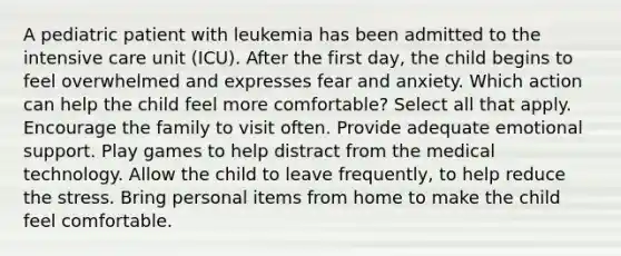 A pediatric patient with leukemia has been admitted to the intensive care unit (ICU). After the first day, the child begins to feel overwhelmed and expresses fear and anxiety. Which action can help the child feel more comfortable? Select all that apply. Encourage the family to visit often. Provide adequate emotional support. Play games to help distract from the medical technology. Allow the child to leave frequently, to help reduce the stress. Bring personal items from home to make the child feel comfortable.