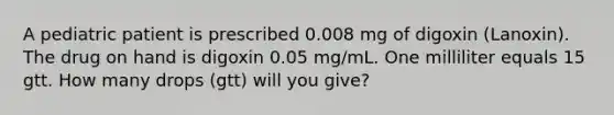 A pediatric patient is prescribed 0.008 mg of digoxin (Lanoxin). The drug on hand is digoxin 0.05 mg/mL. One milliliter equals 15 gtt. How many drops (gtt) will you give?